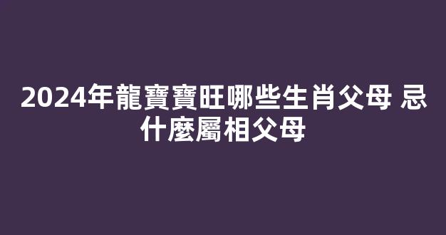 2024年龍寶寶旺哪些生肖父母 忌什麼屬相父母